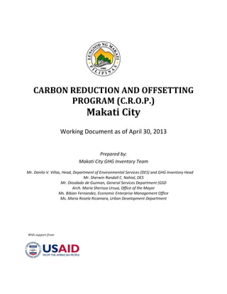 CARBON REDUCTION AND OFFSETTING
PROGRAM (C.R.O.P.)
Makati City
Working Document as of April 30, 2013
Prepared by:
Makati City GHG Inventory Team
Mr. Danilo V. Villas, Head, Department of Environmental Services (DES) and GHG Inventory Head
Mr. Sherwin Randall C. Nahial, DES
Mr. Diosdado de Guzman, General Services Department (GSD
Arch. Maria Sherissa Ursua, Office of the Mayor
Ms. Bibian Fernandez, Economic Enterprise Management Office
Ms. Maria Rosela Ricamara, Urban Development Department
With support from:
 