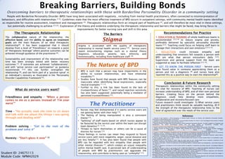Breaking Barriers, Building Bonds
Overcoming barriers to therapeutic relationships with those with Borderline Personality Disorder in a community setting
Student ID: 24675113
Module Code: NPMH2029
People with Borderline Personality Disorder (BPD) have long been associated with negativity , including from mental health practitioners, often connected to misinterpretation of
behaviours, and difficulties with relationships [1,2]. Guidelines state that the most effective treatment of BPD occurs in outpatient settings, with community mental health teams identified
as responsible for routine assessment, treatment and management [3]. Therapeutic relationships form an integral part of healthcare [4], and will therefore be most vital in these settings,
but potentially challenging to achieve [2,3,5]. Exploration of the theory and evidence underlying the therapeutic relationship and barriers that might be faced, may bring focus to
improvements for better nursing care and skill in this area.
The Therapeutic Relationship
The collaborative nature of the relationship, the
affective bond, and the ability to agree on treatment
goals are the main features of an ideal therapeutic
relationship[4]. It has been suggested that it should
develop from a level of “friendliness” on towards a point
of “therapeutic leverage” where positive outcomes can be
achieved through guidance of the practitioner [6].
Sustainability and improvement of the relationship over
time has been strongly linked with better recovery
outcomes [7]. If outcomes are achieved “collaboratively”,
and with “active service user participation” as guidance
recommends [3,5] this can further strengthen the
relationship [8], and can form part of a ‘positive spiral’ in
an individual’s recovery as illustrated in the “Personality
Disorder Capabilities Framework”[5].
The Barriers
References
1. Sansone R and Sansone L (2013) Responses of Mental Health Clinicians to Patients with Borderline Personality Disorder.
Innovations In Clinical Neuroscience 10(5-6):39-42
2. Aspinall D (2012) Psychological interventions in the personality disorders IN: Smith G (ed) Psychological Interventions in Mental
Health Nursing. Maidenhead: Open University Press 65-77
3. National Institute for Health and Clinical Excellence (2009) Borderline Personality Disorder: The NICE Guideline on Treatment and
Management. The British Psychological Society and The Royal College of Psychiatrists. Available from:
http://www.nice.org.uk/nicemedia/live/12125/43045/43045.pdf [Accessed 5December 2013]
4. Haugh S and Paul S (eds) (2008) The Therapeutic Relationship: Perspectives and Themes. Ross-on-Wye: PCCS Books
5. National Institute for Mental Health in England (2003) Breaking the Cycle of Rejection: The Personality Disorder Capabilities
Framework. Department of Health. Available from:
http://www.spn.org.uk/fileadmin/SPN_uploads/Documents/Papers/personalitydisorders.pdf [Accessed 5 December 2013]
6. Gardner A (2010) Therapeutic friendliness and the development of therapeutic leverage by mental health nurses in community
rehabilitation settings. Contemporary Nurse: A Journal For The Australian Nursing Profession 34(2):140-148
7. Johansson H and Jansson J (2010) Therapeutic alliance and outcome in routine psychiatric out-patient treatment: patient factors
and outcome. Psychology & Psychotherapy: Theory, Research & Practice 83(Part 2):193-206
8. Hicks A, Deane F, and Crowe T (2012) Change in working alliance and recovery in severe mental illness: An exploratory study.
Journal of Mental Health 21(2):127-134
9. Shattell M, Starr S, and Thomas S (2007) 'Take my hand, help me out': mental health service recipients' experience of the
therapeutic relationship. International Journal of Mental Health Nursing 16(4):274-284
10. Kondrat D and Early T (2010) An Exploration of the Working Alliance in Mental Health Case Management. Social Work Research
34(4):201-211
11. Daros A, Zakzanis K, and Ruocco A (2013) Facial emotion recognition in borderline personality disorder. Psychological Medicine
43(9):1953-1963
12. Miano A, Fertuck E, Arntz A, and Stanley B (2013) REJECTION SENSITIVITY IS A MEDIATOR BETWEEN BORDERLINE PERSONALITY
DISORDER FEATURES AND FACIAL TRUST APPRAISAL. Journal of Personality Disorders 27(4):442-456
13. Woollaston K and Hixenbaugh P (2008) ‘Destructive Whirlwind’: nurses’ perceptions of patients diagnosed with borderline
personality disorder. Journal of Psychiatric and Mental Health Nursing 15(9):703-709
14. Thompson A, Powis J, and Carradice A (2008) Community psychiatric nurses' experience of working with people who engage in
deliberate self-harm. International Journal of Mental Health Nursing 17(3):153-161
15. Rogers B and Dunne E (2013) A Qualitative Study on the Use of the Care Programme Approach with Individuals with Borderline
Personality Disorder. Journal of Psychosocial Nursing & Mental Health Services 51(10):38-45
Stigma
The Nature of BPD
The Practitioner
Stigma is associated with the quality of therapeutic
relationship in mental health service users [10]. Service users
report encountering stigmas such as a mental illness
diagnosis, education, poverty, race, ethnicity and
homosexuality, including from healthcare staff [9].
• BPD is such that a person may have impairments in the
ability to sustain relationships, and have emotional
instability [3].
• Studies have found that people with BPD features can be
inaccurate when identifying facial expressions, especially
neutral examples [11,12].
• Further to this, a link has been found to the lack of
trustworthiness of faces [12], and raised rejection sensitivity
has also been suggested, potentially being a mediator of
perceived trustworthiness [12].
• Nurses may feel disheartened if it seems service users are
not getting better with their help [13].
• The feeling of being manipulated is also a consistent
theme [13].
• “Splitting” of staff teams based on which nurses appear to
be favoured by the service user within the team can disrupt
team dynamics [3, 13,14].
• Threats to harm themselves or others can be a cause of
distress for nurses [13].
These feelings in nurses can mean they respond to future
service users with more negativity, anger, social distance and
are less helpful [1]. It has also been found that people with
BPD can be regarded with less empathy than people with
other mental illnesses [1], which creates an unjust inequality
within mental health care. A perceived lack of understanding
of people with BPD by practitioners can aggravate the
relationship, and contribute to being seen as “unhelpful” [15].
Recommendations for Practice
1. EDUCATION & TRAINING of whole healthcare teams is
recommended [3,5,14] to reduce stigma and anxiety,
preferably delivered by specialist personality disorder
teams [3,5]. Teaching could focus on helping staff learn to
manage their interactions and own emotions [2,3,5,13].
2. REFLECTION could increase empathy and
understanding that emotions felt towards a person with
BPD are what that person encounters daily [3,5].
Supervision and general support from the team are
suggested as ways to facilitate reflection [2,5,13].
3. GET TO KNOW THE PERSON FIRST - Service users
have found value in someone appreciating them as a
person and not a diagnosis [9] and nurses have also
reported this as a positive way to start the relationship[6].
What do service users want?
Friendliness and empathy - “When a person
comes to me as a person. Instead of ‘I’m your
nurse’”
Time - “He actually took the time to sit down
and talk with me about the things I was going
through and dealing with”
Problem solving - “Get to the root of the
problem and solve it”
Honesty - “Don’t gloss it over” [9]
Conclusion & Future Research
Therapeutic relationships within the community setting
are vital for recovery of BPD. Teaching of nurses can
increase understanding of BPD, and of their own personal
barriers. Creating focus on the person behind the
diagnosis could help develop more empathetic,
collaborative and recovery-focused care.
Future research could investigate: 1) What service users
and practitioners think would be valuable teaching, 2) If
the strength of the therapeutic relationship links to the
level of agreement over the needs of the service user.
 