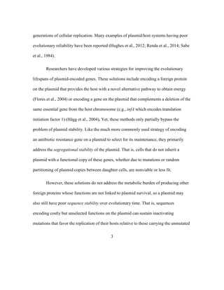 3
generations of cellular replication. Many examples of plasmid/host systems having poor
evolutionary reliability have been reported (Hughes et al., 2012; Renda et al., 2014; Sabe
et al., 1984).
Researchers have developed various strategies for improving the evolutionary
lifespans of plasmid-encoded genes. These solutions include encoding a foreign protein
on the plasmid that provides the host with a novel alternative pathway to obtain energy
(Flores et al., 2004) or encoding a gene on the plasmid that complements a deletion of the
same essential gene from the host chromosome (e.g., infA which encodes translation
initiation factor 1) (Hägg et al., 2004). Yet, these methods only partially bypass the
problem of plasmid stability. Like the much more commonly used strategy of encoding
an antibiotic resistance gene on a plasmid to select for its maintenance, they primarily
address the segregational stability of the plasmid. That is, cells that do not inherit a
plasmid with a functional copy of these genes, whether due to mutations or random
partitioning of plasmid copies between daughter cells, are nonviable or less fit.
However, these solutions do not address the metabolic burden of producing other
foreign proteins whose functions are not linked to plasmid survival, so a plasmid may
also still have poor sequence stability over evolutionary time. That is, sequences
encoding costly but unselected functions on the plasmid can sustain inactivating
mutations that favor the replication of their hosts relative to those carrying the unmutated
 