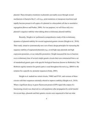 4
plasmid. These disruptive mutations in plasmids can readily occur through several
mechanisms in bacteria like E. coli (e.g., point mutations or transposon insertions) and
rapidly become present in all copies of a plasmid in a descendant cell due to assortative
segregation (Bower and Prather, 2009). For our purposes, we will focus only on a
plasmid’s sequence stability when talking about evolutionary plasmid stability.
Recently, Sleight et al. performed a comprehensive study of the evolutionary
dynamics of plasmid stability for several engineered genetic circuits (Sleight et al., 2010).
Their study, aimed to systematically test a set of basic design principles for increasing the
sequence stability of engineered plasmids (e.g., avoid high copy plasmids and high
expression promoters, or use inducible promoters). Sleight measured the loss in function
over evolutionary time of several simple genetic circuits that were constructed from a set
of standardized genetic parts with specific biological functions (known as Biobricks). The
Biobrick registry notation for genetic parts is used throughout this text (e.g., R0010 is the
notation for a specific lac promoter sequence) (Endy, 2005).
Sleight et al. studied two initial circuits, T9002 and I7101, and versions of these
circuits with their sequences rationally altered to improve stability (Sleight et al., 2010).
When a significant decay in green fluorescent protein (GFP) signal (the output of a
functioning circuit) was observed in a cell population after propagation by serial transfer
for several days, plasmids and their genetic circuits were sequenced to find out what
 