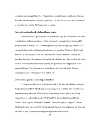 24
population and passaged them for 150 generations using the same conditions as the ones
described for the selective evolution experiment. The GFP decay curves were constructed
as explained above in the GFP decay curves section.
Retransformation of evolved plasmids and strains
To eliminate the original genetic circuit to isolate only the chromosome, we cured
evolved clones and ancestor clones of their plasmids by passaging them for around 50
generations in 10 ml LB + IPTG. We then plated daily after each passage on LB + IPTG
(spreaded) plates until non-fluorescent colonies were identified. We proceeded to patch
them on LB + CRB plates to test for CRB-sensitive colonies. Sensitive colonies we
identified for each of the ancestor clones and evolved clones were then streaked for single
colonies and re-transformed with each of the 365-generation evolved plasmids or the
ancestral plasmid. The plasmids were isolated using the PureLink Quick Plasmid
Miniprep kit (Life Technologies Cat. # K2100-10).
Evolved clone genome sequencing and analysis
E. coli genomic DNA was isolated from each of the six evolved clones using the
PureLink Genomic DNA Mini Kit (Life Technologies Cat. # K1820-00). This DNA was
fragmented using a Covaris S220 sonicator to an average size of 600 bp and library
preparation was performed using the NEBNext DNA Library Prep Reagent Set for
Illumina (New England Biolabs Cat. # 6000E). We used Magnetic Ampure XP Beads
(Beckman Coulter Cat. #A63880) for the required clean up steps and during the final size
selection. In both cases the standard protocol provided was followed.
 