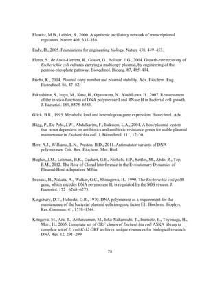 28
Elowitz, M.B., Leibler, S., 2000. A synthetic oscillatory network of transcriptional
regulators. Nature 403, 335–338.
Endy, D., 2005. Foundations for engineering biology. Nature 438, 449–453.
Flores, S., de Anda-Herrera, R., Gosset, G., Bolívar, F.G., 2004. Growth-rate recovery of
Escherichia coli cultures carrying a multicopy plasmid, by engineering of the
pentose-phosphate pathway. Biotechnol. Bioeng. 87, 485–494.
Friehs, K., 2004. Plasmid copy number and plasmid stability. Adv. Biochem. Eng.
Biotechnol. 86, 47–82.
Fukushima, S., Itaya, M., Kato, H., Ogasawara, N., Yoshikawa, H., 2007. Reassessment
of the in vivo functions of DNA polymerase I and RNase H in bacterial cell growth.
J. Bacteriol. 189, 8575–8583.
Glick, B.R., 1995. Metabolic load and heterologous gene expression. Biotechnol. Adv.
Hägg, P., De Pohl, J.W., Abdulkarim, F., Isaksson, L.A., 2004. A host/plasmid system
that is not dependent on antibiotics and antibiotic resistance genes for stable plasmid
maintenance in Escherichia coli. J. Biotechnol. 111, 17–30.
Herr, A.J., Williams, L.N., Preston, B.D., 2011. Antimutator variants of DNA
polymerases. Crit. Rev. Biochem. Mol. Biol.
Hughes, J.M., Lohman, B.K., Deckert, G.E., Nichols, E.P., Settles, M., Abdo, Z., Top,
E.M., 2012. The Role of Clonal Interference in the Evolutionary Dynamics of
Plasmid-Host Adaptation. MBio.
Iwasaki, H., Nakata, A., Walker, G.C., Shinagawa, H., 1990. The Escherichia coli polB
gene, which encodes DNA polymerase II, is regulated by the SOS system. J.
Bacteriol. 172 , 6268–6273.
Kingsbury, D.T., Helinski, D.R., 1970. DNA polymerase as a requirement for the
maintenance of the bacterial plasmid colicinogenic factor E1. Biochem. Biophys.
Res. Commun. 41, 1538–1544.
Kitagawa, M., Ara, T., Arifuzzaman, M., Ioka-Nakamichi, T., Inamoto, E., Toyonaga, H.,
Mori, H., 2005. Complete set of ORF clones of Escherichia coli ASKA library (a
complete set of E. coli K-12 ORF archive): unique resources for biological research.
DNA Res. 12, 291–299.
 