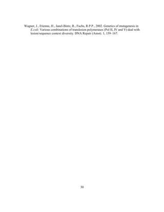 30
Wagner, J., Etienne, H., Janel-Bintz, R., Fuchs, R.P.P., 2002. Genetics of mutagenesis in
E.coli: Various combinations of translesion polymerases (Pol II, IV and V) deal with
lesion/sequence context diversity. DNA Repair (Amst). 1, 159–167.
 