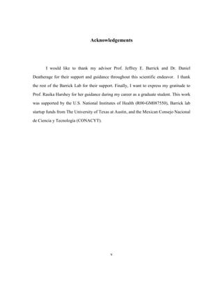 v
Acknowledgements
I would like to thank my advisor Prof. Jeffrey E. Barrick and Dr. Daniel
Deatherage for their support and guidance throughout this scientific endeavor. I thank
the rest of the Barrick Lab for their support. Finally, I want to express my gratitude to
Prof. Rasika Harshey for her guidance during my career as a graduate student. This work
was supported by the U.S. National Institutes of Health (R00-GM087550), Barrick lab
startup funds from The University of Texas at Austin, and the Mexican Consejo Nacional
de Ciencia y Tecnología (CONACYT).
 