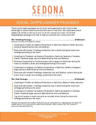 These social media packages are for hosts and organizations who want to take
advantage of social media to promote their event in real time. We understand social
media may not be on the top of your “to do list” during your event. Our Social
Doppelganger packages are here to help you promote your name and event.
The Trending Package…………………………………………………..……..…$100/event
(Choose one of the three platforms below)
4 postings to Twitter via Sedona Productions or Spirits by Sedona Twitter accounts
(account determined by host and Sedona)
Each post will include 1 hashtag created by host, a photo during the event and
verbiage pertaining to the event
3 postings to Facebook via Sedona Productions, Spirits by Sedona or Cendera
Center Facebook page (account determined by host and Sedona)
Business/Organization’s Facebook page will be tagged on each post during the
event to included a photo and verbiage pertaining to the event
2 postings to Instagram via Sedona Productions or Spirits by Sedona Instagram
page (account determined by host and Sedona)
Each post will include 6 hashtags created by host and Sedona, a photo during the
event, host’s handle and verbiage pertaining to the event
The Viral Package…………………………………………………………..…..…$150/event
4 postings to Twitter via Sedona Productions or Spirits by Sedona Twitter accounts
Each post will include 1 hashtag created by host, a photo during the event and
verbiage pertaining to the event
2 postings to Facebook via Sedona Productions, Spirits by Sedona or Cendera
Center Facebook page (account determined by host and Sedona)
Tag host’s handle on each post with an included photo during the event and
verbiage pertaining to the event
Postings will originate from Sedona Productions social media platforms. Doppelganger will attend the
hosted event for up to two hours to collect content (photos, videos, quotes, text, etc.) to post on
previously discussed platforms.
Contact Rhea Jackson for more information on packages.
rhea@sedona.productions
817.984.7681
SOCIAL DOPPELGANGER PACKAGES
 