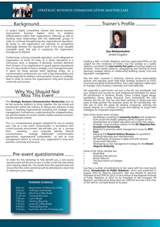 In today’s highly competitive, vibrant and stormy business
environment, business leaders strive to establish
differentiations within their organisation’s offerings as well as
building close relationships with the stakeholder groups in
order to continue strengthening the organisational reputation.
By doing so, the organisation can maintain its competitive
advantage whereas the reputation built is the most valuable
intangible asset that aids in sustaining the organisation
throughout its lifetime.
Furthermore, a strong corporate reputation could safeguard an
organisation at times of crises. In a sense, reputation is a
continuous work in progress. It demands constant attention
from all parts of an organisation to guard against reputational
loss. It is also pivotal to have a strategic crisis management plan
in place for those periods when lightning strikes. As a
communication professional, you hold a big responsibility and
will be expected to address communication issues at a strategic
level in order to ensure the organisation’s long term business
continuity and success.
STRATEGIC BUSINESS COMMUNICATION MASTERCLASS
Background
This Strategic Business Communication Masterclass aims to
be the exclusive platform to bring together the top minds and
practitioners within the industry to discuss the solutions to key
issues in building organisational branding and strategic crisis
management. Furthermore, understanding the untapped poten-
tial and the threats of current modern media universe surround-
ing the business context.
This is a comprehensive program designed for you to explore
your role as a top notch communicator in accordance with
current business environment. We will take you on a journey
from reviewing your corporate identity, internal
communication strategy, stakeholder communication
approaches, organisational sustainability as well as crisis
management tactics to ensure your organisation’s long term
business continuity and success.
Why You Should Not
Miss This Event
Pre-event questionnaire
In order for this workshop to fully benefit you, a pre-course
questionnaire will be sent to you in order to test the area where
your training needs lies. The results from this questionnaire will
ensure that this entire workshop will be delivered at a level that
is catering to your needs.
Holding a MSc in Public Relations and has supervised PhDs on the
subject for the University of Exeter; Sue has worked as a public
relations consultant for over twenty five years, providing support at
all levels - from media relations, campaigning and training to event
planning, strategic advice on relationship building, issues, crisis and
reputation management.
She has been involved in directing national social responsibility
policies and regularly gives high-level strategic guidance to CEOs,
corporate and governmental bodies. She is also regularly called upon
to manage crisis situations nationally and internationally.
Her expertise is well known not just in the UK, but worldwide. She
runs projects and courses to raise professional standards for senior
PR practitioners in Armenia, Brunei, China, Croatia, Egypt, Kenya,
Kazakhstan, Oman, Qatar, Romania, Syria, Switzerland, the UAE,
Ukraine and the UK. Sue has also been working in Serbia over two
years to help position the business sector for EU membership. Her
role was to raise the game for leading companies, advising the
boards directly on a number of issues and helping to shape their
strategies for corporate responsibility.
Parts of her recent work includes:
university leaders and academics
from across the Arabic speaking world, to agree on the
development of a higher education journal for the region
EU Objective One
Investment Partnership
SITA
Suez
Natural History Museum on reputation
building nationally and internationally
Government Ministers
Omani
Airports Authority
Some of her other clientele are:
Sue has a number of publications to her name with her most recent
being “Introduction to Public Relations” which was published in
August 2013 by Pearson Education. She was elected to become
President of the CIPR for 2013; to be a Fellow of the Nigerian Institute
of Public Relations in 2012; to be President of the European PR
Research and Education Association for 2009/10 and she is the chair
of the Hall for Cornwall Board of Trustees.
Trainer’s Profile
Sue Wolstenholme
United Kingdom
TRAINING SCHEDULE
8.00 am - Registration & Welcome Coffee
9.00 am - Training Commences
10.30 am - Morning Coffee Break
11.00 am - Training Resumes
1.00 pm - Lunch Break
2.00 pm - Training Resumes
3.30 pm - Evening Coffee Break
4.00 pm - Training Resumes
5.30 pm - Summary & End of Training Day
 