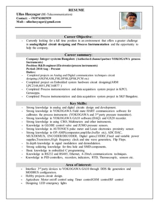 RESUME
Ullas Hasyagar(BE-Telecommunication)
Contact: - +919741003939
Mail: - ullashasyagar@gmail.com
Career Objective:
- Currently looking for a full time position in an environment that offers a greater challenge
in analog/digital circuit designing and Process Instrumentation and the opportunity to
help the company.
Career summary:
Company: Integer systems Bangalore (Authorized channel partner YOKOGAWA process
Instruments)
Position: R&D engineer (Electronics/process instruments)
Period: 2010 Aug – Present
Duties:
- Completed projects on Analog and Digital communication techniques circuit
designing.(AM,FM,ASK,FSK,DPSK,QPSK,PCM etc)
- Completed project on Embedded system hardware circuit designing(ARM
LPC2148,8051,PIC16f877 )
- Completed Process instrumentation and data acquisition system project in KPCL
Gerusoppa.
- Completed Process instrumentation and data acquisition system project in SKF Bangalore.
Key Skills:
- Strong knowledge in analog and digital circuits design and development.
- Strong knowledge in YOKOGAWA Field mate HART communication software for
calibrates the process instruments (YOKOGAWA and 3rd party pressure transmitter).
- Strong knowledge in YOKOGAWA GA10 software.(DAQ) and GX20 recorder.
- Strong knowledge in using CRO, Multimeters and other instruments.
- Knowledge in GLOBE control valve and JUMO pressure sensors.
- Strong knowledge in AUTONICS pulse meter and Leuze electronics proximity sensor.
- Strong knowledge in OP-AMP(comparator,amplifier,buffer etc), ADC/DAC,
MUX/DEMUX, ENCODER/DECODER, Digital gates,CODEC,Fixed and variable power
supplies,Transistors,High frequency clock and sine wave generation, Flip Flops.
- In depth knowledge in signal modulation and demodulation.
- Strong soldering knowledge for thru hole and SMD components.
- Basic knowledge in embedded C programming.
- Knowledge in RS232 and RS485, Ethernet, 4-20mA communications techniques.
- Knowledge in PID controllers, recorders, indicators, RTD, Thermocouple, sensors etc.
Area of interest:
- Interface 3rd party devices to YOKOGAWA GA10 through DDS file generation and
MODBUS configuration.
- Hobby projects circuit design.
- Agriculture Motor on/off control using Timer control/GSM control/RF control
- Designing LED emergency lights
 