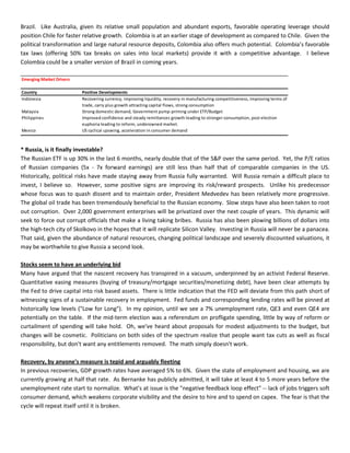 Brazil. Like Australia, given its relative small population and abundant exports, favorable operating leverage should
position Chile for faster relative growth. Colombia is at an earlier stage of development as compared to Chile. Given the
political transformation and large natural resource deposits, Colombia also offers much potential. Colombia’s favorable
tax laws (offering 50% tax breaks on sales into local markets) provide it with a competitive advantage. I believe
Colombia could be a smaller version of Brazil in coming years.
Emerging Market Drivers
Country Positive Developments
Indonesia Recovering currency, improving liquidity, recovery in manufacturing competitiveness, improving terms of
trade, carry plus growth attracting capital flows, strong consumption
Malaysia Strong domestic demand, Government pump-priming under ETP/Budget
Philippines Improved confidence and steady remittances growth leading to stronger consumption, post election
euphoria leading to reform, underowned market.
Mexico US cyclical upswing, acceleration in consumer demand
* Russia, is it finally investable?
The Russian ETF is up 30% in the last 6 months, nearly double that of the S&P over the same period. Yet, the P/E ratios
of Russian companies (5x - 7x forward earnings) are still less than half that of comparable companies in the US.
Historically, political risks have made staying away from Russia fully warranted. Will Russia remain a difficult place to
invest, I believe so. However, some positive signs are improving its risk/reward prospects. Unlike his predecessor
whose focus was to quash dissent and to maintain order, President Medvedev has been relatively more progressive.
The global oil trade has been tremendously beneficial to the Russian economy. Slow steps have also been taken to root
out corruption. Over 2,000 government enterprises will be privatized over the next couple of years. This dynamic will
seek to force out corrupt officials that make a living taking bribes. Russia has also been plowing billions of dollars into
the high-tech city of Skolkovo in the hopes that it will replicate Silicon Valley. Investing in Russia will never be a panacea.
That said, given the abundance of natural resources, changing political landscape and severely discounted valuations, it
may be worthwhile to give Russia a second look.
Stocks seem to have an underlying bid
Many have argued that the nascent recovery has transpired in a vacuum, underpinned by an activist Federal Reserve.
Quantitative easing measures (buying of treasury/mortgage securities/monetizing debt), have been clear attempts by
the Fed to drive capital into risk based assets. There is little indication that the FED will deviate from this path short of
witnessing signs of a sustainable recovery in employment. Fed funds and corresponding lending rates will be pinned at
historically low levels ("Low for Long"). In my opinion, until we see a 7% unemployment rate, QE3 and even QE4 are
potentially on the table. If the mid-term election was a referendum on profligate spending, little by way of reform or
curtailment of spending will take hold. Oh, we've heard about proposals for modest adjustments to the budget, but
changes will be cosmetic. Politicians on both sides of the spectrum realize that people want tax cuts as well as fiscal
responsibility, but don't want any entitlements removed. The math simply doesn't work.
Recovery, by anyone's measure is tepid and arguably fleeting
In previous recoveries, GDP growth rates have averaged 5% to 6%. Given the state of employment and housing, we are
currently growing at half that rate. As Bernanke has publicly admitted, it will take at least 4 to 5 more years before the
unemployment rate start to normalize. What's at issue is the "negative feedback loop effect" -- lack of jobs triggers soft
consumer demand, which weakens corporate visibility and the desire to hire and to spend on capex. The fear is that the
cycle will repeat itself until it is broken.
 