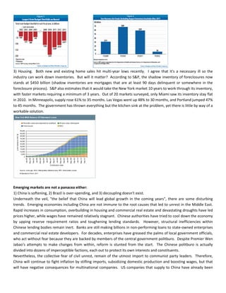 3) Housing. Both new and existing home sales hit multi-year lows recently. I agree that it's a necessary ill so the
industry can work down inventories. But will it matter? According to S&P, the shadow inventory of foreclosures now
stands at $450 billion (shadow inventories are mortgages that are at least 90 days delinquent or somewhere in the
foreclosure process). S&P also estimates that it would take the New York market 10 years to work through its inventory,
with faster markets requiring a minimum of 3 years. Out of 20 markets surveyed, only Miami saw its inventory stay flat
in 2010. In Minneapolis, supply rose 61% to 35 months. Las Vegas went up 48% to 30 months, and Portland jumped 47%
to 45 months. The government has thrown everything but the kitchen sink at the problem, yet there is little by way of a
workable solution.
Emerging markets are not a panacea either:
1) China is softening, 2) Brazil is over-spending, and 3) decoupling doesn't exist.
Underneath the veil, "the belief that China will lead global growth in the coming years", there are some disturbing
trends. Emerging economies including China are not immune to the root causes that led to unrest in the Middle East.
Rapid increases in consumption, overbuilding in housing and commercial real estate and devastating droughts have led
prices higher, while wages have remained relatively stagnant. Chinese authorities have tried to cool down the economy
by upping reserve requirement ratios and toughening lending standards. However, structural inefficiencies within
Chinese lending bodies remain inert. Banks are still making billions in non-performing loans to state-owned enterprises
and commercial real estate developers. For decades, enterprises have greased the palms of local government officials,
who act without fear because they are backed by members of the central government politburo. Despite Premier Wen
Jabao's attempts to make changes from within, reform is stunted from the start. The Chinese politburo is actually
divided into dozens of imperceptible factions, each out to protect its own interests and constituents.
Nevertheless, the collective fear of civil unrest, remain of the utmost import to communist party leaders. Therefore,
China will continue to fight inflation by stifling imports, subsidizing domestic production and boosting wages, but that
will have negative consequences for multinational companies. US companies that supply to China have already been
 