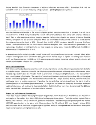 flashing warnings signs, from tech companies, to autos to industrials, and many others. Anecdotally, Li & Fung has
warned US buyers of “a new era in sourcing w/higher prices” -- pointing to possible wage hikes.
Brazil has been heralded as one of the beacons of global growth given the rapid surge in domestic GDP and rise in
personal income. In fact, many investors that I speak with continue to focus their entire Latin American interest in
Brazil. Akin to other developing nations, concerns regarding civil unrest are heating up, spurred by income disparity,
inflation, corruption and lack of social safety net. Many low and middle class households continue to be left behind.
Unemployment currently stands at 12%. Although debt to GDP of 60% compares favorably to several developed
nations, Lula’s administration has run record deficits in the last few years. Like China, the Brazilian government is also
engineering a slowdown, by cutting stimulus and fiscal budget, and raising taxes. Forecasted GDP growth for 2011 may
fall as much as 300 bps from 7.5% in 2010.
As we've witness during periods of market turmoil, global credit markets and equity markets are integrally linked. When
European sovereign debt issues fomented in 2010, global credit markets began to tighten, and lending rates increased
for US and Asian companies. In 2011 and 2012, as emerging nations adopt tightening policies, growth estimates will
similarly be lowered for European and US companies.
Bias is STILL to the upside!
With little more than band aids to solve the world's structural problems, why has it been impossible to short stocks for
an extended period. Part of the reason for the continued uptrend has been the improving health of businesses. Other
may also argue that it’s been the "Invisible Hand" of government overtly supporting the market. I also believe there’s
been a psychological effect in play. The majority of market participants are positioned on the long-side, so the natural
desire is for stocks to go higher. Even the staunchest bulls consider this a fragile recovery. As such, I believe institutions
kept buying stocks to sustain momentum. If you lose the plot and allow markets to pull back, the fear is it will be
extremely difficult to reclaim the upward momentum. As long as the FED primes the pump and "Black Swan" events are
kept in check, money will continue to chase stocks higher. But the last few years have demonstrated that 100 year
events are more like 5 year events, so you need to be on your toes.
How do you navigate these choppy waters
I know most of you have heard the saying "There's No magic bullet". While that is true, it doesn't mean you shouldn't be
participating in the market. Since March 2009, there has been one simple axiom -- "tactically position your portfolio to
the long side; if there is a hint of a Macro rift, go neutral or raise cash." I don't think you can go wrong with that mantra.
HOWEVER, pay attention to the alarm bells: 1) coming June, the FED will end QE2, even though I believe QE3 is
inevitable, there will be protracted struggles to get it approved, and 2) in coming weeks we will hear about wide-spread
margin compression on earnings' conference calls.
 