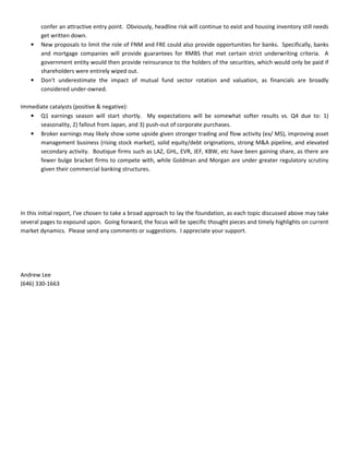 confer an attractive entry point. Obviously, headline risk will continue to exist and housing inventory still needs
get written down.
• New proposals to limit the role of FNM and FRE could also provide opportunities for banks. Specifically, banks
and mortgage companies will provide guarantees for RMBS that met certain strict underwriting criteria. A
government entity would then provide reinsurance to the holders of the securities, which would only be paid if
shareholders were entirely wiped out.
• Don't underestimate the impact of mutual fund sector rotation and valuation, as financials are broadly
considered under-owned.
Immediate catalysts (positive & negative):
• Q1 earnings season will start shortly. My expectations will be somewhat softer results vs. Q4 due to: 1)
seasonality, 2) fallout from Japan, and 3) push-out of corporate purchases.
• Broker earnings may likely show some upside given stronger trading and flow activity (ex/ MS), improving asset
management business (rising stock market), solid equity/debt originations, strong M&A pipeline, and elevated
secondary activity. Boutique firms such as LAZ, GHL, EVR, JEF, KBW, etc have been gaining share, as there are
fewer bulge bracket firms to compete with, while Goldman and Morgan are under greater regulatory scrutiny
given their commercial banking structures.
In this initial report, I've chosen to take a broad approach to lay the foundation, as each topic discussed above may take
several pages to expound upon. Going forward, the focus will be specific thought pieces and timely highlights on current
market dynamics. Please send any comments or suggestions. I appreciate your support.
Andrew Lee
(646) 330-1663
 