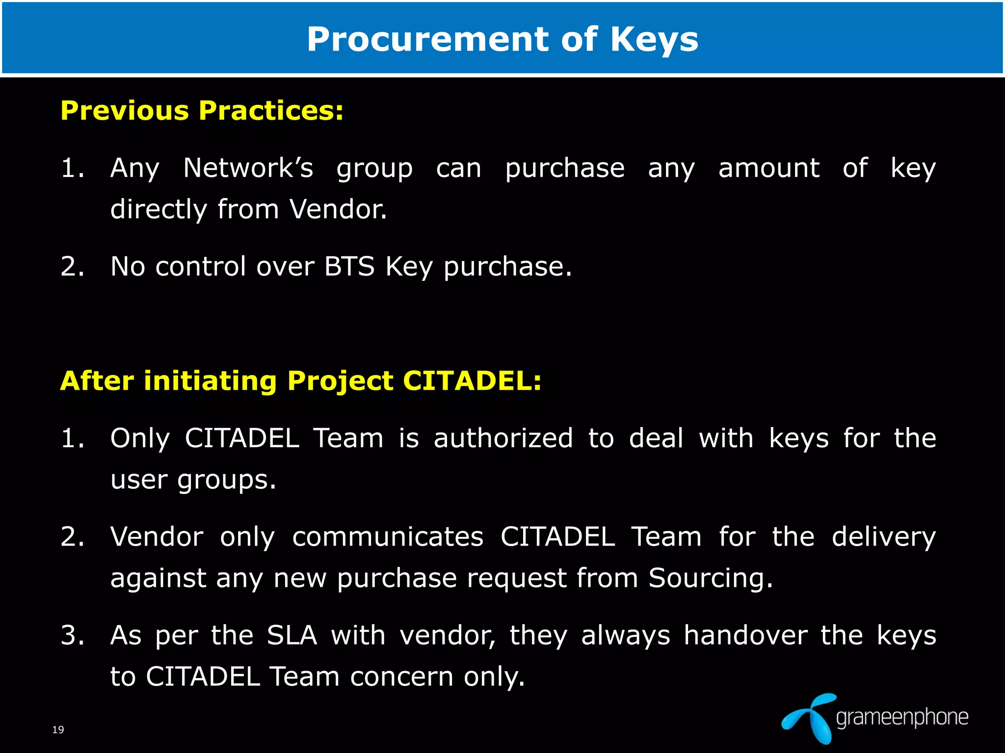 19
Procurement of Keys
Previous Practices:
1. Any Network’s group can purchase any amount of key
directly from Vendor.
2. No control over BTS Key purchase.
After initiating Project CITADEL:
1. Only CITADEL Team is authorized to deal with keys for the
user groups.
2. Vendor only communicates CITADEL Team for the delivery
against any new purchase request from Sourcing.
3. As per the SLA with vendor, they always handover the keys
to CITADEL Team concern only.
 