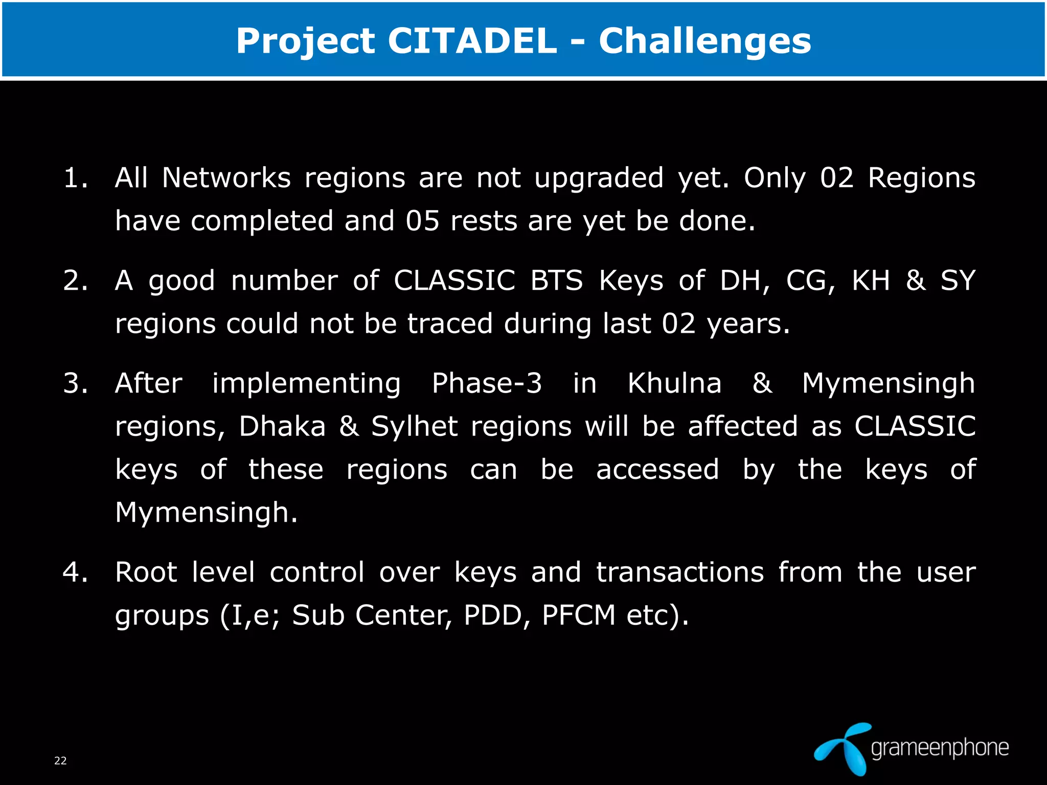 22
Project CITADEL - Challenges
1. All Networks regions are not upgraded yet. Only 02 Regions
have completed and 05 rests are yet be done.
2. A good number of CLASSIC BTS Keys of DH, CG, KH & SY
regions could not be traced during last 02 years.
3. After implementing Phase-3 in Khulna & Mymensingh
regions, Dhaka & Sylhet regions will be affected as CLASSIC
keys of these regions can be accessed by the keys of
Mymensingh.
4. Root level control over keys and transactions from the user
groups (I,e; Sub Center, PDD, PFCM etc).
 