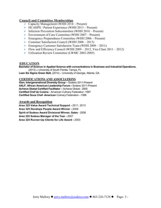 Jerry Mallory  jerry.mallory@sodexo.com  863-226-7128 Page- 3 -
Council and Committee Memberships
 Capacity Management (WHH 2014 – Present)
 HCAHPS / Patient Experience (WHH 2013 – Present)
 Infection Prevention Subcommittee (WHH 2010 – Present)
 Environment of Care Committee (WHH 2007 – Present)
 Emergency Preparedness Committee (WHH 2006 – Present)
 Customer Satisfaction Council (WHH 2006 – 2013)
 Emergency Customer Satisfaction Team (WHH 2009 – 2011)
 Flow and Efficiency Council (WHH 2009 – 2012, Vice Chair 2011 – 2012)
 Utilization Review Committee (LWMC 2003-2005)
EDUCATION
Bachelor of Science in Applied Science with concentrations in Business and Industrial Operations,
(2013) -- University of South Florida, Tampa, FL
Lean Six Sigma Green Belt, (2014) – University of Georgia, Atlanta, GA
CERTIFICATIONS AND ASSOCIATIONS
iGen, Intergenerational Diversity Group – Sodexo 2011-Present
AALF, African American Leadership Forum - Sodexo 2011-Present
Achieve Global Certified Facilitator – Achieve Global - 2005
Certified Chef de Cuisine - American Culinary Federation -1997
Certified Sous Chef- American Culinary Federation –1996
Awards and Recognition
Area 325 Value Award Technical Support - 2011, 2013
Area 325 Develops People Award Winner - 2009
Spirit of Sodexo Award Divisional Winner, Sales - 2008
Area 325 Sodexo Manager of the Year - 2007
Area 325 Runner-Up Clients for Life Award - 2003
 