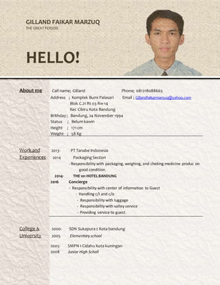 GILLAND FAIKAR MARZUQ
THE GREAT PERSON
HELLO!
About me Call name; Gilland Phone; 081218088665
Address ; Komplek Bumi Palasari Email ; Gillandfaikarmarzuq@yahoo.com
Blok C.21 Rt 03 Rw 14
Kec Cibiru Kota Bandung
Brithday ; Bandung, 24 November 1994
Status ; Belum kawin
Height ; 171cm
Weight ; 58 Kg
Workand 2013- PT Tanabe Indonesia
Experiences 2014 PackagingSection
- Responsibility with packaging, weighing, and cheking medicine produc on
good condition.
2014- THE101 HOTELBANDUNG
2016 Concierge
- Responsibility with center of information to Guest
- Handling c/I and c/o
- Responsibility with luggage
- Responsibility with valley service
- Providing service to guest.
College & 2000- SDN Sukapura2 Kota bandung
University 2005 Elementary school
2005- SMPN 1 Cidahu Kota kuningan
2008 Junior High Scholl
 