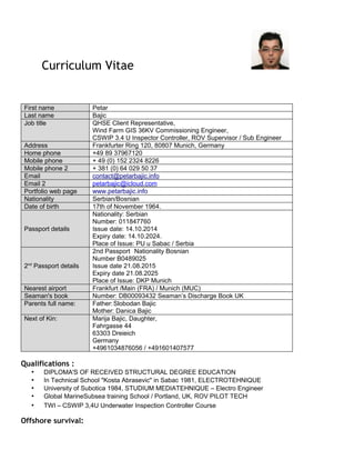 Curriculum Vitae
First name Petar
Last name Bajic
Job title QHSE Client Representative,
Wind Farm GIS 36KV Commissioning Engineer,
CSWIP 3.4 U Inspector Controller, ROV Supervisor / Sub Engineer
Address Frankfurter Ring 120, 80807 Munich, Germany
Home phone +49 89 37967120
Mobile phone + 49 (0) 152 2324 8226
Mobile phone 2 + 381 (0) 64 029 50 37
Email contact@petarbajic.info
Email 2 petarbajic@icloud.com
Portfolio web page www.petarbajic.info
Nationality Serbian/Bosnian
Date of birth 17th of November 1964.
Passport details
Nationality: Serbian
Number: 011847760
Issue date: 14.10.2014
Expiry date: 14.10.2024.
Place of Issue: PU u Sabac / Serbia
2nd
Passport details
2nd Passport Nationality Bosnian
Number B0489025
Issue date 21.08.2015
Expiry date 21.08.2025
Place of Issue: DKP Munich
Nearest airport Frankfurt /Main (FRA) / Munich (MUC)
Seaman's book Number: DB00093432 Seaman’s Discharge Book UK
Parents full name: Father:Slobodan Bajic
Mother: Danica Bajic
Next of Kin: Marija Bajic, Daughter,
Fahrgasse 44
63303 Dreieich
Germany
+4961034876056 / +491601407577
Qualifications :
• DIPLOMA'S OF RECEIVED STRUCTURAL DEGREE EDUCATION
• In Technical School "Kosta Abrasevic" in Sabac 1981, ELECTROTEHNIQUE
• University of Subotica 1984, STUDIUM MEDIATEHNIQUE – Electro Engineer
• Global MarineSubsea training School / Portland, UK, ROV PILOT TECH
• TWI – CSWIP 3,4U Underwater Inspection Controller Course
Offshore survival:
 
