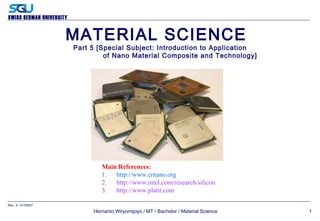 SWISS GERMAN UNIVERSITY
Hernanto Wiryomijoyo / MT / Bachelor / Material Science
Rev. 2– 01/05/07
1
MATERIAL SCIENCE
Part 5 [Special Subject: Introduction to Application
of Nano Material Composite and Technology]
Main References:
1. http://www.crnano.org
2. http://www.intel.com/research/silicon
3. http://www.platit.com
 