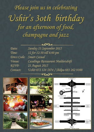 Please join us in celebrating
Ushir’s 3oth birthday
for an afternoon of food,
champagne and jazz
Please join us in celebrating
Ushir’s 3oth birthday
for an afternoon of food,
champagne and jazz
Date:	 Sunday 13 September 2015
Time:	 12 for 12:30 till 6:00 pm
Dress Code:	 Smart Casual
Venue:	 Casalinga Restaurant Muldersdrift
RSVP:	 21 August 2015
Contact:	 Ushir-072 124 5874 / Shilpa-083 262 9300
 