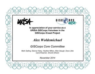  
 
 
 
 
 
 
 
 
 
 
 
 
 
In appreciation of your service as a 
URISA GISCorps Volunteer in the 
GISCorps iCoast Project 
 
 
Alex Woldemichael  
 
GISCorps Core Committee 
 
Mark Salling, Dianne Haley, Heather Milton, Allen Ibaugh, Dave Litke 
Carol Kraemer, Shoreh Elhami 
 
November 2014 
 
 