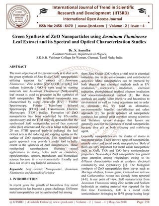 @ IJTSRD | Available Online @ www.ijtsrd.com
ISSN No: 2456
International
Research
Green Synthesis of ZnO Nanoparticles using
Leaf Extract and its Spectral and Optical Characterization Studies
Assistant Professor, Department of Physics,
S.D.N.B. Vaishnav College for Women,
ABSTRACT
The main objective of the present study
the green synthesis of Zinc Oxide [ZnO] nanoparticles
utilizing aqueous leaf extract of
Fluminense.` Zinc acetate [Zn(O2CCH3
sodium hydroxide [NaOH] were used as starting
materials and Jasminum Fluminense
leaf extract is used as precursor in the synthesis of
ZnO nanoparticles. The resultant nanopowder was
characterized by using Ultraviolet [UV]
Spectroscopy, Fourier Transform Infrared
Spectroscopy [FTIR] and Transmission Electron
Microscopic [TEM] studies. Formation of ZnO
nanoparticles has been confirmed by UV
spectroscopy and the TEM analysis spectacles tha
synthesized ZnO nanoparticles are of face centered
cubic (fcc) structure and the size is found to be around
20 nm. FTIR spectral analysis indicated the leaf
extract acts as the reducing and capping agents on the
surface of ZnO nanoparticles. This sim
green approach may provide a useful tool to hefty
extent in the synthesis of ZnO nanoparticles.
synthesized nanostructures illustrate novel
applications in many fields such as cosmetics,
optoelectronics, sensors, transducers and biomedica
science because it is environmentally friendly and
does not involve any harmful substances
Keywords: Leaf extract, Nanopowder,
Fluminense and Biomedical science
1. INTRODUCTION
In recent years the growth of hazardless free metal
nanoparticles has become a great challenge. Different
metal nanoparticles can be synthesized but among
@ IJTSRD | Available Online @ www.ijtsrd.com | Volume – 2 | Issue – 4 | May-Jun
ISSN No: 2456 - 6470 | www.ijtsrd.com | Volume
International Journal of Trend in Scientific
Research and Development (IJTSRD)
International Open Access Journal
Green Synthesis of ZnO Nanoparticles using Jasminum Fluminense
Leaf Extract and its Spectral and Optical Characterization Studies
Dr. S. Amudha
Assistant Professor, Department of Physics,
S.D.N.B. Vaishnav College for Women, Chennai, Tamil Nadu, India
present study is to deal with
xide [ZnO] nanoparticles
lizing aqueous leaf extract of Jasminum
3)2(H2O)2] and
used as starting
[Nithyamalli]
in the synthesis of
ZnO nanoparticles. The resultant nanopowder was
Ultraviolet [UV] – Visible
Transform Infrared
IR] and Transmission Electron
Formation of ZnO
nanoparticles has been confirmed by UV-visible
spectroscopy and the TEM analysis spectacles that the
icles are of face centered
structure and the size is found to be around
indicated the leaf
as the reducing and capping agents on the
This simplistic and
green approach may provide a useful tool to hefty
synthesis of ZnO nanoparticles. These
synthesized nanostructures illustrate novel
applications in many fields such as cosmetics,
and biomedical
science because it is environmentally friendly and
does not involve any harmful substances.
Nanopowder, Jasminum
In recent years the growth of hazardless free metal
nanoparticles has become a great challenge. Different
metal nanoparticles can be synthesized but among
them Zinc Oxide (ZnO) plays a vital role in chemical
industries due to its anti-corrosive and anti
activities. Metal nanoparticles can be prepared by
both physical and chemical methods such as UV
irradiation, microwave irradiation, chemical
reduction, photochemical method, electron irradiation
and sonoelectrochemical method [1]. But these
methods are costly, labor intensive and hazardous to
environment as well as living organisms and in order
to eliminate this we need an alternative,
environmentally friendly, cost
approach [2]. So green approach of nanoparticle
synthesis has gained great attention among scientists
and literature review divulges that leaves are
generally used for the synthesis of metal nanoparticles
because they act as both reducing and stabilizing
agent.
Generally nanoparticles are the cluster of atoms in
nanometer range. There are two types of nanoparticles
namely metal and metal oxide nanoparticle
them are very important but metal oxide nanoparticle
such as CuO, TiO2 and ZnO have semi
properties. Now-a-days ZnO nanoparticle has
great attention among researchers owing to its
different characteristics such as
conductivity and cytotoxicity [3
synthesis of ZnO nanoparticles from leaves such as
Moringa oleifera, Lemon grass, C
and Catharanthus roseus has already been reported
[4-8]. In our point of view, ZnO nanoparticles from
Jasminum Fluminense using Zinc acetate and Sodium
hydroxide as starting material
first time. Commonly, ZnO is a metal oxide
semiconductor belonging to II
Jun 2018 Page: 258
www.ijtsrd.com | Volume - 2 | Issue – 4
Scientific
(IJTSRD)
International Open Access Journal
Jasminum Fluminense
Leaf Extract and its Spectral and Optical Characterization Studies
Tamil Nadu, India
them Zinc Oxide (ZnO) plays a vital role in chemical
corrosive and anti-bacterial
activities. Metal nanoparticles can be prepared by
both physical and chemical methods such as UV
irradiation, microwave irradiation, chemical
reduction, photochemical method, electron irradiation
and sonoelectrochemical method [1]. But these
s are costly, labor intensive and hazardous to
environment as well as living organisms and in order
to eliminate this we need an alternative,
environmentally friendly, cost-effective and safest
approach [2]. So green approach of nanoparticle
gained great attention among scientists
and literature review divulges that leaves are
generally used for the synthesis of metal nanoparticles
because they act as both reducing and stabilizing
Generally nanoparticles are the cluster of atoms in
nanometer range. There are two types of nanoparticles
tal oxide nanoparticles. Both of
ut metal oxide nanoparticle
ZnO have semiconductor
days ZnO nanoparticle has gained
great attention among researchers owing to its
uch as catalysis, electrical
conductivity and cytotoxicity [3]. The biological
synthesis of ZnO nanoparticles from leaves such as
Lemon grass, Coriandrum sativum
has already been reported
ZnO nanoparticles from
using Zinc acetate and Sodium
as starting material was reported for the
ZnO is a metal oxide
semiconductor belonging to II-VI group having large
 