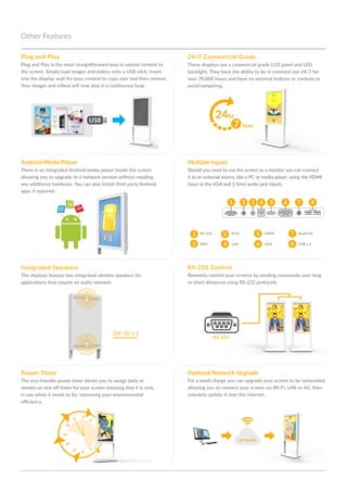 Other Features
RS-232 ControlIntegrated Speakers
Power Timer
Remotely control your screens by sending commands over long
or short distances using RS-232 protocols.
The displays feature two integrated slimline speakers for
applications that require an audio element.
The eco-friendly power timer allows you to assign daily or
weekly on and off times for your screen meaning that it is only
in use when it needs to be; improving your environmental
efficiency.
1
1
2
2
3
3
4
4
7
7
8
8
5
5
6
6
Multiple InputsAndroid Media Player
Should you need to use the screen as a monitor you can connect
it to an external source, like a PC or media player, using the HDMI
input or the VGA and 3.5mm audio jack inputs.
There is an integrated Android media player inside the screen
allowing you to upgrade to a network version without needing
any additional hardware. You can also install third party Android
apps if required.
Plug and Play
Plug and Play is the most straightforward way to upload content to
the screen. Simply load images and videos onto a USB stick, insert
into the display, wait for your content to copy over and then remove.
Your images and videos will now play in a continuous loop.
2W, 5Ω x 2
Integrated Speakers
RS-232 HDMIIR IN Audio IN
WiFi VGALAN USB x 2
Optional Network Upgrade
For a small charge you can upgrade your screen to be networked,
allowing you to connect your screen via Wi-Fi, LAN or 4G, then
remotely update it over the internet.
24/7 Commercial Grade
These displays use a commercial grade LCD panel and LED
backlight. They have the ability to be in constant use 24/7 for
over 70,000 hours and have no external buttons or controls to
avoid tampering.
RS-232
 