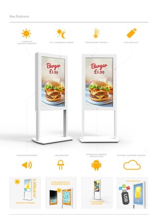 integrated android
media player
Key Features
Optional Network UpgradeIntegrated Speakers LED backlight
plug and play
sunlight readable
Ultra resistant to
blackening defect
2,500cd/m2
2,500cd/m²
Sunlight Readable
plug and play24/7 Commercial Grade Temperature Control
Stylish white
enclosure
 