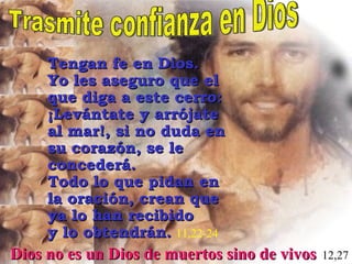 Trasmite confianza en Dios Dios no es un Dios de muertos sino de vivos   12,27 Tengan fe en Dios.  Yo les aseguro que el que diga a este cerro: ¡Levántate y arrójate al mar!, si no duda en su corazón, se le concederá.  Todo lo que pidan en la oración, crean que ya lo han recibido  y lo obtendrán.   11,22-24 