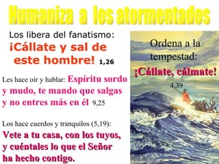 Los libera del fanatismo:   ¡Cállate y sal de  este hombre!  1,26 Ordena a la tempestad:   ¡Cállate, cálmate!   4,39 Humaniza  a  los atormentados Los hace cuerdos y tranquilos (5,19):   Vete a tu casa, con los tuyos,  y cuéntales lo que el Señor  ha hecho contigo. Les hace oír y hablar:  Espíritu sordo y mudo, te mando que salgas y no entres más en él   9,25 