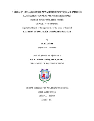 A STUDY ON HUMAN RESOURCE MANAGEMENT PRACTICES AND EMPLOYEE
SATISFACTION TOWARDS PRIVATE SECTOR BANKS
PROJECT REPORT SUBMITTED TO THE
UNIVERSITY OF MADRAS
in partial fulfillment of the requirements for the award of degree of
BACHELOR OF COMMERCE IN BANK MANAGEMENT
By
M. LAKSHMI
Register No: 12/S303046
Under the guidance and supervision of
Mrs.A.J.Jemima Malathy, M.C.S, M.PHIL.
DEPARTMENT OF BANK MANAGEMENT
ETHIRAJ COLLEGE FOR WOMEN (AUTONOMOUS)
(SELF-SUPPORTING)
CHENNAI – 600 008
MARCH 2015
 