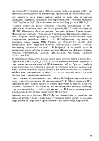 23
про зміни в Реєстраційній карті ВІЛ-інфікованої особи» до центрів СНІДу, що
територіально знаходяться за новим місцем проживання ВІЛ-інфікованих осіб.
Слід зазначити, що в деяких регіонах країни до цього часу не вдається
налагодити ефективну співпрацю між територіальними органами управлінь
ДПтС України та РЦ СНІД, незважаючи на спроби з боку фахівців РЦ СНІД.
Невчасно подаються форми первинної облікової документації по ВІЛ-
інфікованих засуджених, не усі звітні дані установ ДПтС України надходять до
РЦ СНІД (Волинська, Дніпропетровська, Донецька, Київська, Кіровоградська,
Миколаївська, Одеська, Тернопільська, Хмельницька, Чернівецька області та м.
Київ). Існують значні труднощі у координації роботи пенітенціаріїв щодо
попередження подвійного обліку серед ВІЛ-інфікованих засуджених та
виконання вимог наказу МОЗ України від 05.03.2013 р. № 180 «Про
затвердження форм первинної облікової документації і звітності з питань
моніторингу епідемічної ситуації з ВІЛ-інфекції та інструкцій щодо їх
заповнення» щодо вибулих до інших регіонів (Волинська, Дніпропетровська,
Київська, Миколаївська, Одеська, Тернопільська, Херсонська, Черкаська
області та м. Київ).
За підсумками проведеного аналізу даних щодо причин зняття з обліку ВІЛ-
інфікованих осіб у РЦ СНІД у 2015 р. можна відмітити позитивні зрушення, а
саме: значне зменшення кількості ВІЛ-інфікованих осіб, які були зняті з обліку
внаслідок неявки для здійснення нагляду та отримання медичної допомоги до
ЗОЗ за місцем медичного нагляду більше п’яти років; зменшення кількості осіб,
які були повторно враховані на обліку та кількості випадків смерті, для яких
причина смерті залишилась невідомою.
Проте, існуючі недопрацювання щодо обліку ВІЛ-інфікованих пацієнтів та
недостатня скоординованість дій між фахівцями РЦ СНІД при переведені ВІЛ-
інфікованих осіб з одного регіону до іншого призводять до втрати з поля зору
медичних працівників тих пацієнтів, які вже отримували медичну допомогу,
сприяють подвійній реєстрації людей, які живуть з ВІЛ, несвоєчасному зняттю
з-під нагляду дітей у зв’язку з відсутністю ВІЛ-інфекції.
Координуюча роль фахівців РЦ СНІДу має надзвичайну актуальність для
взаємодії служби СНІДу з медичними установами різних служб та відомств,
неурядовими ВІЛ-сервісними організаціями та все ще потребує покращення.
 