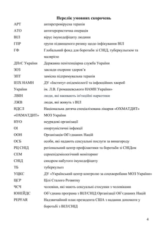 4
Перелік умовних скорочень
АРТ антиретровірусна терапія
АТО антитерористична операція
ВІЛ вірус імунодефіциту людини
ГПР групи підвищеного ризику щодо інфікування ВІЛ
ГФ Глобальний фонд для боротьби зі СНІД, туберкульозом та
малярією
ДПтС України Державна пенітенціарна служба України
ЗОЗ заклади охорони здоров’я
ЗПТ замісна підтримувальна терапія
ІЕІХ НАМН
України
ДУ «Інститут епідеміології та інфекційних хвороб
ім. Л.В. Громашевського НАМН України»
ЛВІН люди, які вживають ін'єкційні наркотики
ЛЖВ люди, які живуть з ВІЛ
НДСЛ
«ОХМАТДИТ»
Національна дитяча спеціалізована лікарня «ОХМАТДИТ»
МОЗ України
НУО неурядові організації
ОІ опортуністичні інфекції
ООН Організація Об’єднаних Націй
ОСБ особи, які надають сексуальні послуги за винагороду
РЦ СНІД регіональний центр профілактики та боротьби зі СНІДом
СЕМ сероепідеміологічний моніторинг
СНІД синдром набутого імунодефіциту
ТБ туберкульоз
УЦКС ДУ «Український центр контролю за соцхворобами МОЗ України»
ЦСР Цілі Сталого Розвитку
ЧСЧ чоловіки, які мають сексуальні стосунки з чоловіками
ЮНЕЙДС Об’єднана програма з ВІЛ/СНІД Організації Об’єднаних Націй
PEPFAR Надзвичайний план президента США з надання допомоги у
боротьбі з ВІЛ/СНІД
 