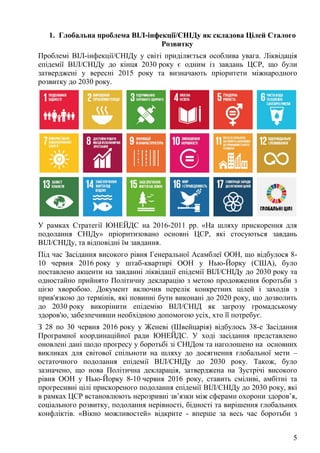 5
1. Глобальна проблема ВІЛ-інфекції/СНІДу як складова Цілей Сталого
Розвитку
Проблемі ВІЛ-інфекції/СНІДу у світі приділяється особлива увага. Ліквідація
епідемії ВІЛ/СНІДу до кінця 2030 року є одним із завдань ЦСР, що були
затверджені у вересні 2015 року та визначають пріоритети міжнародного
розвитку до 2030 року.
У рамках Стратегії ЮНЕЙДС на 2016-2011 рр. «На шляху прискорення для
подолання СНІДу» пріоритизовано основні ЦСР, які стосуються завдань
ВІЛ/СНІДу, та відповідні їм завдання.
Під час Засідання високого рівня Генеральної Асамблеї ООН, що відбулося 8-
10 червня 2016 року у штаб-квартирі ООН у Нью-Йорку (США), було
поставлено акценти на завданні ліквідації епідемії ВІЛ/СНІДу до 2030 року та
одностайно прийнято Політичну декларацію з метою продовження боротьби з
цією хворобою. Документ включив перелік конкретних цілей і заходів з
прив'язкою до термінів, які повинні бути виконані до 2020 року, що дозволить
до 2030 року викорінити епідемію ВІЛ/СНІД як загрозу громадському
здоров'ю, забезпечивши необхідною допомогою усіх, хто її потребує.
З 28 по 30 червня 2016 року у Женеві (Швейцарія) відбулось 38-е Засідання
Програмної координаційної ради ЮНЕЙДС. У ході засідання представлено
оновлені дані щодо прогресу у боротьбі зі СНІДом та наголошено на основних
викликах для світової спільноти на шляху до досягнення глобальної мети –
остаточного подолання епідемії ВІЛ/СНІДу до 2030 року. Також, було
зазначено, що нова Політична декларація, затверджена на Зустрічі високого
рівня ООН у Нью-Йорку 8-10 червня 2016 року, ставить сміливі, амбітні та
прогресивні цілі прискореного подолання епідемії ВІЛ/СНІДу до 2030 року, які
в рамках ЦСР встановлюють нерозривні зв’язки між сферами охорони здоров’я,
соціального розвитку, подолання нерівності, бідності та вирішення глобальних
конфліктів. «Вікно можливостей» відкрите - вперше за весь час боротьби з
 