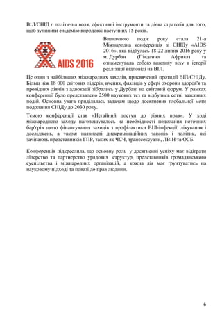 6
ВІЛ/СНІД є політична воля, ефективні інструменти та дієва стратегія для того,
щоб зупинити епідемію впродовж наступних 15 років.
Визначною подіє року стала 21-а
Міжнародна конференція зі СНІДу «AIDS
2016», яка відбулась 18-22 липня 2016 року у
м. Дурбан (Південна Африка) та
ознаменувала собою важливу віху в історії
реалізації відповіді на ВІЛ.
Це один з найбільших міжнародних заходів, присвячений протидії ВІЛ/СНІДу.
Більш ніж 18 000 світових лідерів, вчених, фахівців у сфері охорони здоров'я та
провідних діячів з адвокації зібрались у Дурбані на світовий форум. У рамках
конференції було представлено 2500 наукових тез та відбулись сотні важливих
подій. Основна увага приділялась задачам щодо досягнення глобальної мети
подолання СНІДу до 2030 року.
Темою конференції став «Негайний доступ до рівних прав». У ході
міжнародного заходу наголошувалось на необхідності подолання поточних
бар'єрів щодо фінансування заходів з профілактики ВІЛ-інфекції, лікування і
досліджень, а також наявності дискримінаційних законів і політик, які
зачіпають представників ГПР, таких як ЧСЧ, транссексуали, ЛВІН та ОСБ.
Конференція підкреслила, що основну роль у досягненні успіху має відіграти
лідерство та партнерство урядових структур, представників громадянського
суспільства і міжнародних організацій, а кожна дія має ґрунтуватись на
науковому підході та повазі до прав людини.
 