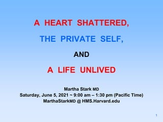 A HEART SHATTERED,
THE PRIVATE SELF,
AND
A LIFE UNLIVED
Martha Stark MD
Saturday, June 5, 2021 ~ 9:00 am – 1:30 pm (Pacific Time)
MarthaStarkMD @ HMS.Harvard.edu
1
 