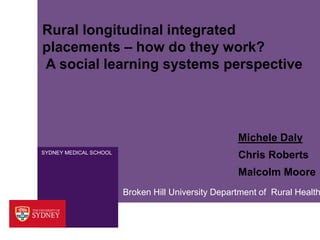 Rural longitudinal integrated 
placements – how do they work? 
A social learning systems perspective 
SYDNEY MEDICAL SCHOOL 
Michele Daly 
Chris Roberts 
Malcolm Moore 
Broken Hill University Department of Rural Health 
 