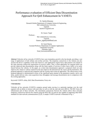 Performance evaluation of Efficient Data Dissemination
Approach For QoS Enhancement In VANETs
Er. Sachin Khurana
Research Scholar Department of Computer Science & Engineering,
Shri venkateshwara, University,
Gujraula
Sachin331@gmail.com
Dr. Gaurav Tejpal
Professor ,
Shri venkateshwara, University,
Gujraula
Gaurav_tejpal@rediffmail.com
Dr. Sonal Sharma
Assistant Professor, Department of computer Applications
Uttaranchal University
Dehradun, India
Sonal_horizon@rediffmail.com
Abstract Vehicular ad hoc networks (VANETs) have seen tremendous growth in the last decade, providing a vast
range of applications in both military and civilian activities. The temporary connectivity in the vehicles can also
increase the driver’s capability on the road. However, such applications require heavy data packets to be shared on
the same spectrum without the requirement of excessive radios. Thus, e-client approaches are required which can
provide improved data dissemination along with the better quality of services to allow heavy traffic to be easily
shared between the vehicles. In this paper, an e-client data dissemination approach is proposed which not only
improves the vehicle to vehicle connectivity but also improves the QoS between the source and the destination. The
proposed approach is analyzed and compared with the existing state-of-the-art approaches. The effectiveness of the
proposed approach is demonstrated in terms of the significant gains attained in the parameters namely, end to end
delay, packet delivery ratio, route acquisition time, throughput, and message dissemination rate in comparison with
the existing approaches.
Keywords VANETs, delay, QoS, Data Dissemination, Fuzzy sets
1 Introduction
Vehicular ad hoc networks (VANETs) comprise ground nodes moving in a particular topology over the road
segment with an ability to interact with each other as well as with the road side units (RSUs). The RSU forms the
infrastructure part of these networks. The intermittent connectivity between the vehicles allows these networks
temporary connectivity between the vehicles using the IEEE 802.11p and are also capable of supporting other IEEE
standards for inter-network communications [3] [4]. A sample VANETs network is illustrated in Fig. 1.
International Journal of Computer Science and Information Security (IJCSIS),
Vol. 15, No. 8, August 2017
352 https://sites.google.com/site/ijcsis/
ISSN 1947-5500
 