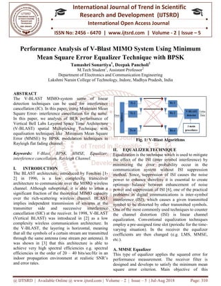 @ IJTSRD | Available Online @ www.ijtsrd.com
ISSN No: 2456
International
Research
Performance Analysis
Mean Square Error Equalizer Technique
Tamashri Sonartiya
M.Tech
Department of Electronics and Communication Engineering
Lakshmi Narain Coll
ABSTRACT
The V-BLAST MIMO-system some of linear
detection techniques can be used for interference
cancellation (IC). In this paper, using Minimum Mean
Square Error- interference cancellation for the same.
In this paper, we analysis of BER performance of
Vertical Bell Labs Layered Space Time Architecture
(V-BLAST) spatial Multiplexing Technique with
equalisation techniques like Minimum Mean Square
Error (MMSE) by BPSK modulation techniques in
Rayleigh flat fading channel.
Keywords: V-Blast, BPSK, MMSE, Equalizer,
interference cancellation, Rayleigh Channel.
I. INTRODUCTION
The BLAST architecture, introduced by Foschini [1
2] in 1996, is a low complexity transceiver
architecture to communicate over the MIMO wireless
channel. Although suboptimal, it is able to attain a
significant fraction of the theoretical MIMO capacity
over the rich-scattering wireless channel. BLAST
implies independent transmission of streams at the
transmitter side and successive interference
cancellation (SIC) at the receiver. In 1998, V
(Vertical BLAST) was introduced in [2] as a low
complexity wireless communication architecture. In
the V-BLAST, the layering is horizontal, meaning
that all the symbols of a certain stream are transmitted
through the same antenna (one stream per antenna). It
was shown in [3] that this architecture is able to
achieve very high spectral efficiencies e.g. spectral
efficiencies in the order of 20 – 40 bits/sec/Hz in an
indoor propagation environment at realistic SNR’s
and error rates.
@ IJTSRD | Available Online @ www.ijtsrd.com | Volume – 2 | Issue – 5 | Jul-Aug 2018
ISSN No: 2456 - 6470 | www.ijtsrd.com | Volume
International Journal of Trend in Scientific
Research and Development (IJTSRD)
International Open Access Journal
Performance Analysis of V-Blast MIMO System Using Minimum
Mean Square Error Equalizer Technique with BPSK
Tamashri Sonartiya1
, Deepak Pancholi2
M.Tech Student1
, Assistant Professor2
of Electronics and Communication Engineering
Lakshmi Narain College of Technology, Indore, Madhya Pradesh, India
system some of linear
detection techniques can be used for interference
cancellation (IC). In this paper, using Minimum Mean
interference cancellation for the same.
is paper, we analysis of BER performance of
Vertical Bell Labs Layered Space Time Architecture
BLAST) spatial Multiplexing Technique with
equalisation techniques like Minimum Mean Square
Error (MMSE) by BPSK modulation techniques in
Blast, BPSK, MMSE, Equalizer,
interference cancellation, Rayleigh Channel.
The BLAST architecture, introduced by Foschini [1-
2] in 1996, is a low complexity transceiver
architecture to communicate over the MIMO wireless
channel. Although suboptimal, it is able to attain a
significant fraction of the theoretical MIMO capacity
scattering wireless channel. BLAST
implies independent transmission of streams at the
transmitter side and successive interference
cancellation (SIC) at the receiver. In 1998, V-BLAST
(Vertical BLAST) was introduced in [2] as a low
eless communication architecture. In
BLAST, the layering is horizontal, meaning
that all the symbols of a certain stream are transmitted
through the same antenna (one stream per antenna). It
was shown in [3] that this architecture is able to
very high spectral efficiencies e.g. spectral
40 bits/sec/Hz in an
indoor propagation environment at realistic SNR’s
Fig. 1: V-Blast Algorithms
II. EQUALIZER TECHNIQUE
Equalization is the technique which is used to mitigate
the effect of the ISI (inter symbol interference) by
minimizing the error probability occur in the
communication system without ISI suppression
method. Since, suppression of ISI causes the noise
power to enhance therefore it is essential to create
optimum balance between enhancement of noise
power and suppression of ISI [6], one of the practical
problems in digital communications is inter
interference (ISI), which causes a given transmitted
symbol to be distorted by other transmitted symbols.
One of the most commonly used techniques to counter
the channel distortion (ISI) is linear channel
equalization. Conventional equalization techniques
employ a pre-assigned time slot (periodic for the time
varying situation). In the receiver the equalizer
coefficients are then changed (e.g. LMS, MMSE,
etc.).
A. MMSE Equalizer
This type of equalizer applies the squared error for
performance measurement. The receiver filter is
designed and develops to satisfy
square error criterion. Main objective of this
Aug 2018 Page: 310
6470 | www.ijtsrd.com | Volume - 2 | Issue – 5
Scientific
(IJTSRD)
International Open Access Journal
Blast MIMO System Using Minimum
ith BPSK
India
Blast Algorithms
TECHNIQUE
Equalization is the technique which is used to mitigate
the effect of the ISI (inter symbol interference) by
minimizing the error probability occur in the
communication system without ISI suppression
method. Since, suppression of ISI causes the noise
to enhance therefore it is essential to create
optimum balance between enhancement of noise
power and suppression of ISI [6], one of the practical
problems in digital communications is inter-symbol
interference (ISI), which causes a given transmitted
ol to be distorted by other transmitted symbols.
One of the most commonly used techniques to counter
the channel distortion (ISI) is linear channel
equalization. Conventional equalization techniques
assigned time slot (periodic for the time-
rying situation). In the receiver the equalizer
coefficients are then changed (e.g. LMS, MMSE,
This type of equalizer applies the squared error for
performance measurement. The receiver filter is
designed and develops to satisfy the minimum mean
square error criterion. Main objective of this
 