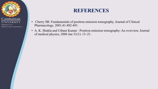 REFERENCES
• Cherry SR: Fundamentals of positron emission tomography. Journal of Clinical
Pharmacology. 2001;41:482-491.
• A. K. Shukla and Utham Kumar : Positron emission tomography: An overview, Journal
of medical physics, 2006 Jan 31(1): 13–21.
 