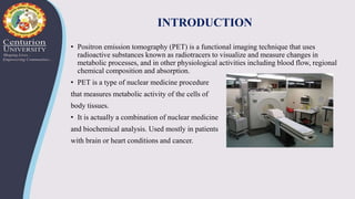 INTRODUCTION
• Positron emission tomography (PET) is a functional imaging technique that uses
radioactive substances known as radiotracers to visualize and measure changes in
metabolic processes, and in other physiological activities including blood flow, regional
chemical composition and absorption.
• PET is a type of nuclear medicine procedure
that measures metabolic activity of the cells of
body tissues.
• It is actually a combination of nuclear medicine
and biochemical analysis. Used mostly in patients
with brain or heart conditions and cancer.
 