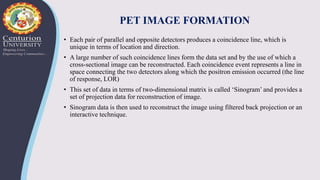 PET IMAGE FORMATION
• Each pair of parallel and opposite detectors produces a coincidence line, which is
unique in terms of location and direction.
• A large number of such coincidence lines form the data set and by the use of which a
cross-sectional image can be reconstructed. Each coincidence event represents a line in
space connecting the two detectors along which the positron emission occurred (the line
of response, LOR)
• This set of data in terms of two-dimensional matrix is called ‘Sinogram’ and provides a
set of projection data for reconstruction of image.
• Sinogram data is then used to reconstruct the image using filtered back projection or an
interactive technique.
 