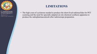 LIMITATIONS
• The high costs of cyclotrons needed to produce the short-lived radionuclides for PET
scanning and the need for specially adapted on-site chemical synthesis apparatus to
produce the radiopharmaceuticals after radioisotope preparation.
 