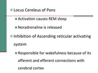  Locus Cereleus of Pons
 Activation causes REM sleep
 Noradrenaline is released
 Inhibition of Ascending reticular activating
system
 Responsible for wakefulness because of its
afferent and efferent connections with
cerebral cortex
 