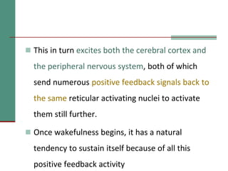  This in turn excites both the cerebral cortex and
the peripheral nervous system, both of which
send numerous positive feedback signals back to
the same reticular activating nuclei to activate
them still further.
 Once wakefulness begins, it has a natural
tendency to sustain itself because of all this
positive feedback activity
 