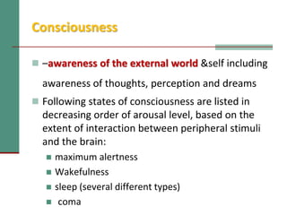 Consciousness
 –awareness of the external world &self including
awareness of thoughts, perception and dreams
 Following states of consciousness are listed in
decreasing order of arousal level, based on the
extent of interaction between peripheral stimuli
and the brain:
 maximum alertness
 Wakefulness
 sleep (several different types)
 coma
 