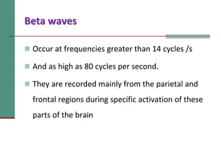 Beta waves
 Occur at frequencies greater than 14 cycles /s
 And as high as 80 cycles per second.
 They are recorded mainly from the parietal and
frontal regions during specific activation of these
parts of the brain
 