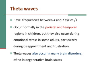 Theta waves
 Have frequencies between 4 and 7 cycles /s
 Occur normally in the parietal and temporal
regions in children, but they also occur during
emotional stress in some adults, particularly
during disappointment and frustration.
 Theta waves also occur in many brain disorders,
often in degenerative brain states
 