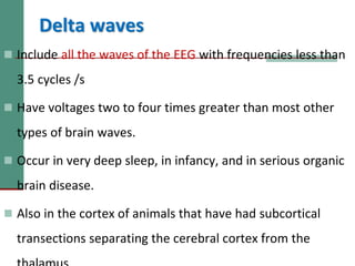 Delta waves
 Include all the waves of the EEG with frequencies less than
3.5 cycles /s
 Have voltages two to four times greater than most other
types of brain waves.
 Occur in very deep sleep, in infancy, and in serious organic
brain disease.
 Also in the cortex of animals that have had subcortical
transections separating the cerebral cortex from the
 