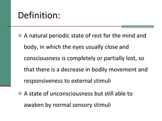 Definition:
 A natural periodic state of rest for the mind and
body, in which the eyes usually close and
consciousness is completely or partially lost, so
that there is a decrease in bodily movement and
responsiveness to external stimuli
 A state of unconsciousness but still able to
awaken by normal sensory stimuli
 