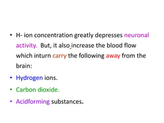 • H- ion concentration greatly depresses neuronal
activity. But, it also increase the blood flow
which inturn carry the following away from the
brain:
• Hydrogen ions.
• Carbon dioxide.
• Acidforming substances.
 