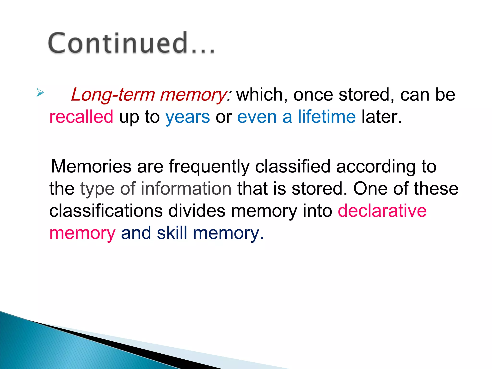  Long-term memory: which, once stored, can be
recalled up to years or even a lifetime later.
Memories are frequently classified according to
the type of information that is stored. One of these
classifications divides memory into declarative
memory and skill memory.
 